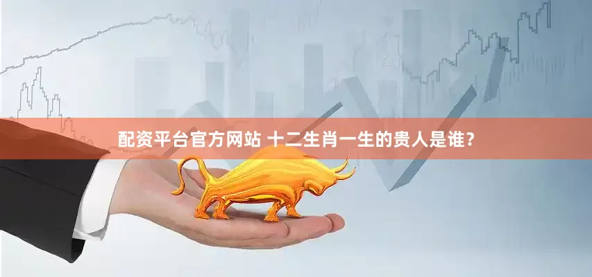配资平台官方网站 十二生肖一生的贵人是谁？