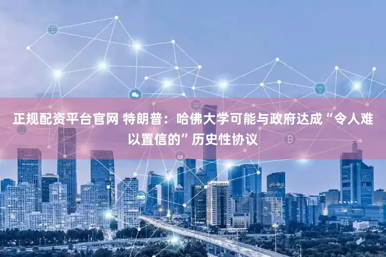 正规配资平台官网 特朗普：哈佛大学可能与政府达成“令人难以置信的”历史性协议