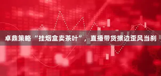 卓鼎策略 “挂烟盒卖茶叶”，直播带货擦边歪风当刹