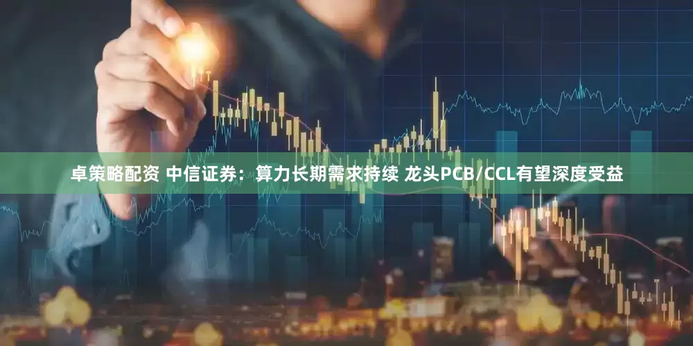 卓策略配资 中信证券：算力长期需求持续 龙头PCB/CCL有望深度受益