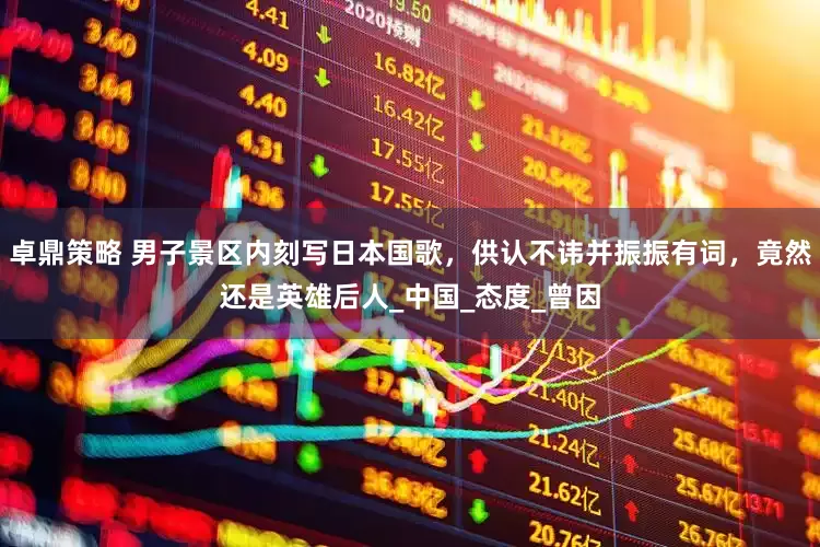 卓鼎策略 男子景区内刻写日本国歌，供认不讳并振振有词，竟然还是英雄后人_中国_态度_曾因