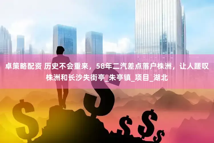 卓策略配资 历史不会重来，58年二汽差点落户株洲，让人蹉叹株洲和长沙失街亭_朱亭镇_项目_湖北
