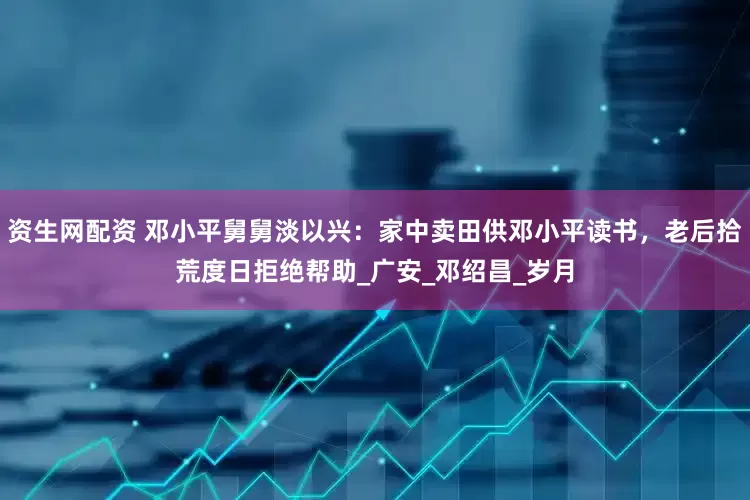 资生网配资 邓小平舅舅淡以兴：家中卖田供邓小平读书，老后拾荒度日拒绝帮助_广安_邓绍昌_岁月