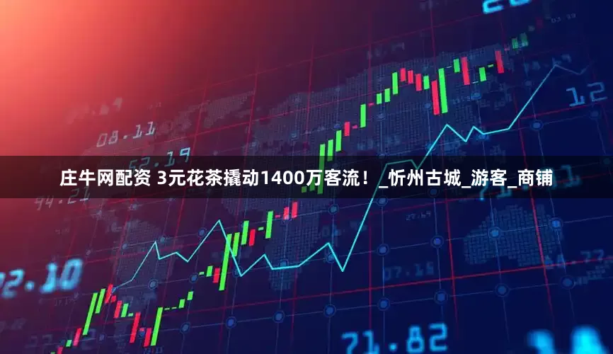 庄牛网配资 3元花茶撬动1400万客流！_忻州古城_游客_商铺