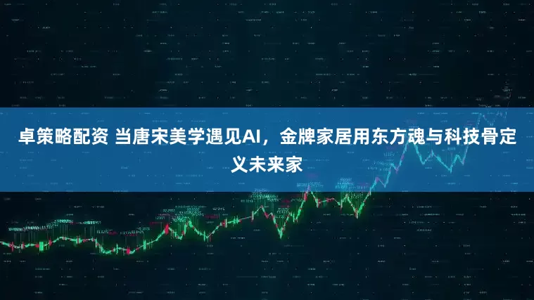 卓策略配资 当唐宋美学遇见AI，金牌家居用东方魂与科技骨定义未来家