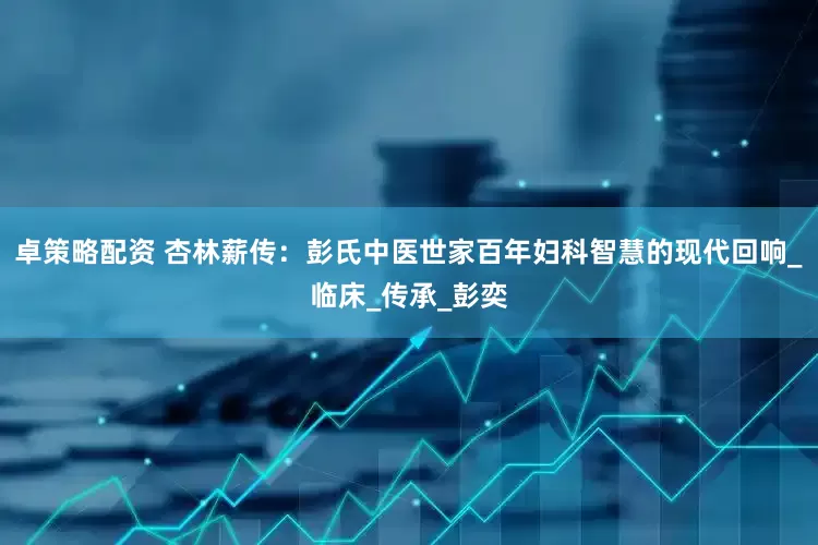 卓策略配资 杏林薪传：彭氏中医世家百年妇科智慧的现代回响_临床_传承_彭奕