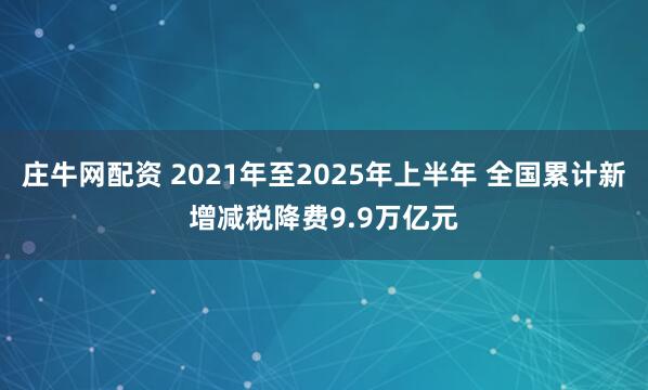庄牛网配资 2021年至2025年上半年 全国累计新增减税降费9.9万亿元