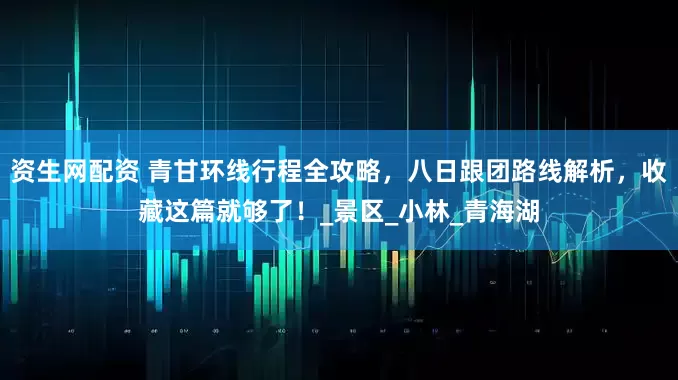 资生网配资 青甘环线行程全攻略，八日跟团路线解析，收藏这篇就够了！_景区_小林_青海湖